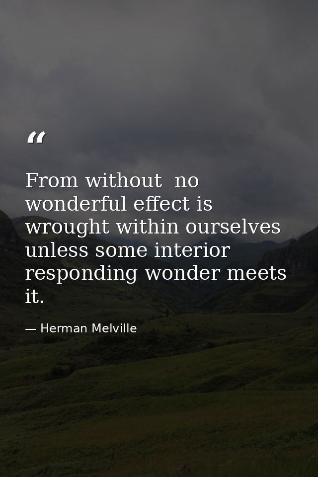 From without  no wonderful effect is wrought within ourselves  unless some interior  responding wonder meets it. — Herman Melville