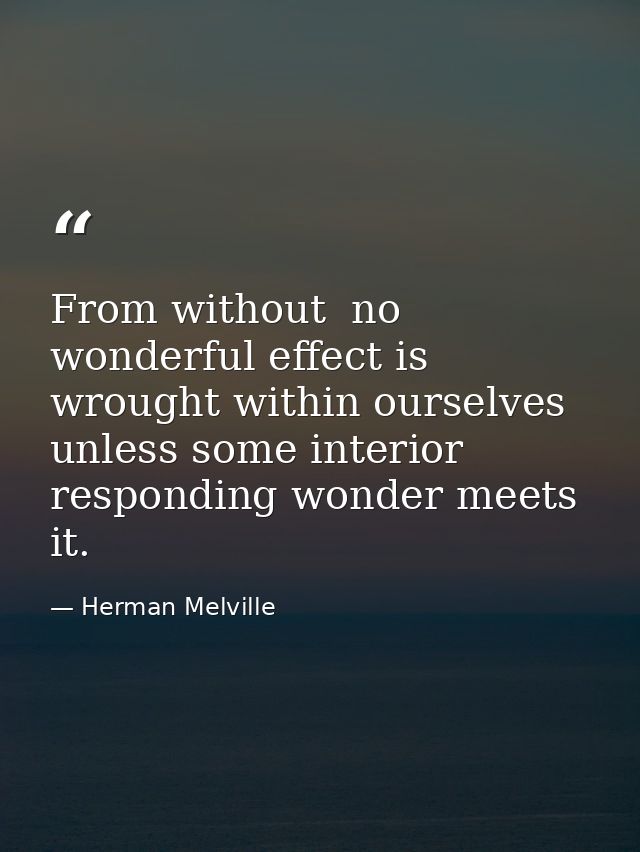 From without  no wonderful effect is wrought within ourselves  unless some interior  responding wonder meets it. — Herman Melville