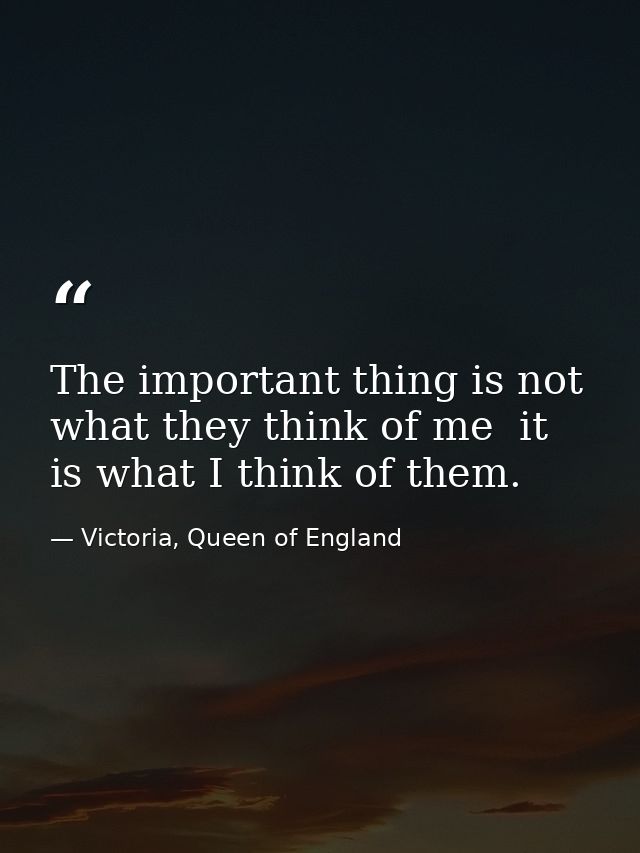The important thing is not what they think of me  it is what I think of them. — Victoria, Queen of England