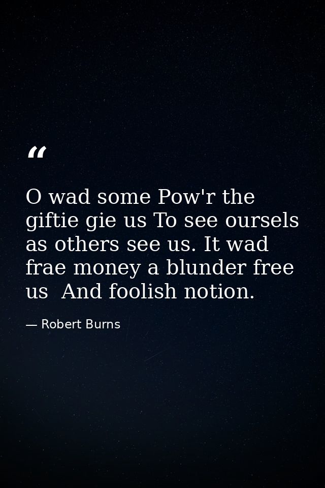 O wad some Pow'r the giftie gie us To see oursels as others see us. It wad frae money a blunder free us  And foolish not — Robert Burns