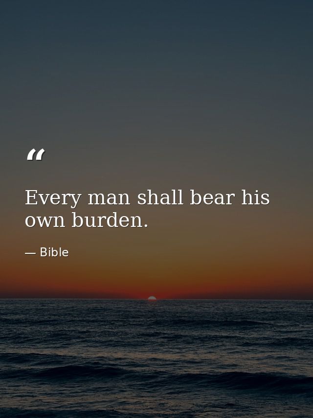 Every man shall bear his own burden. — Bible