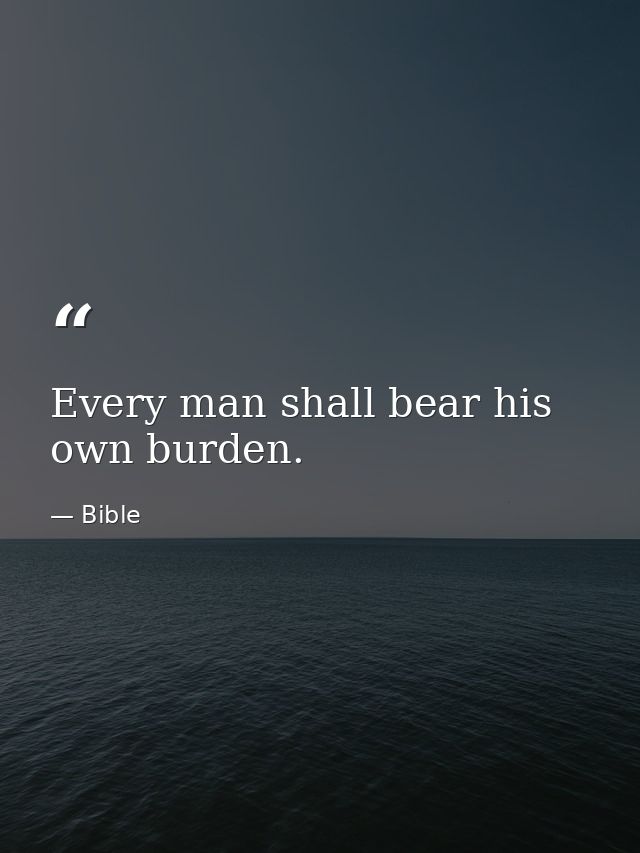 Every man shall bear his own burden. — Bible