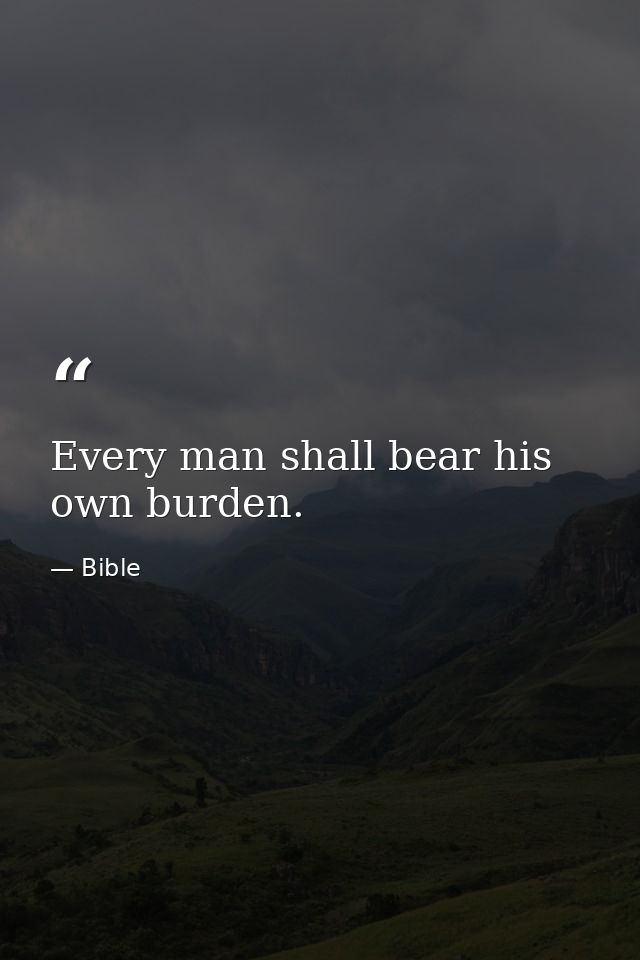 Every man shall bear his own burden. — Bible