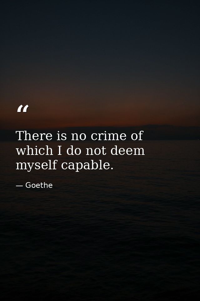 There is no crime of which I do not deem myself capable. — Goethe