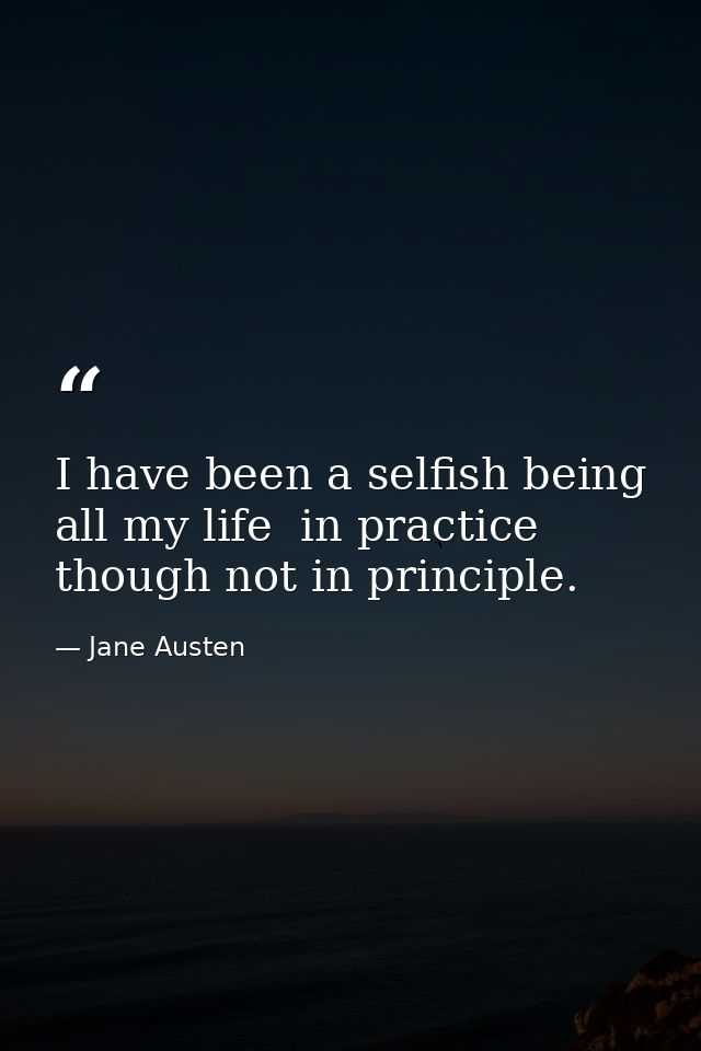 I have been a selfish being all my life  in practice  though not in principle. — Jane Austen