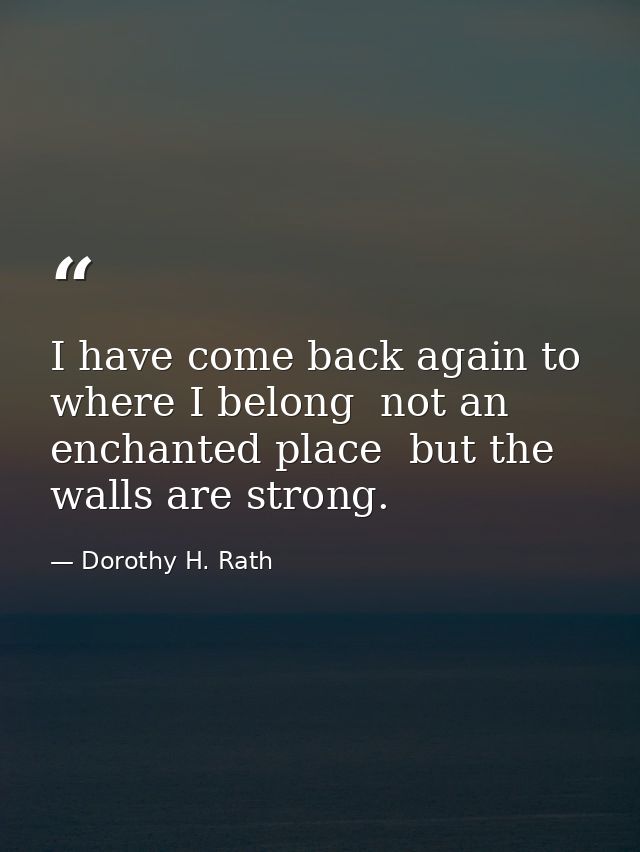 I have come back again to where I belong  not an enchanted place  but the walls are strong. — Dorothy H. Rath