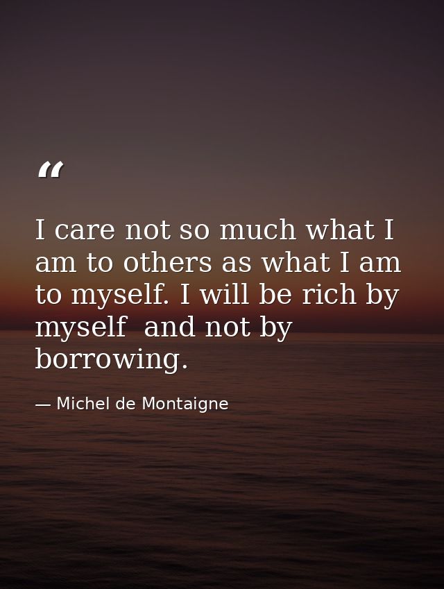 I care not so much what I am to others as what I am to myself. I will be rich by myself  and not by borrowing. — Michel de Montaigne