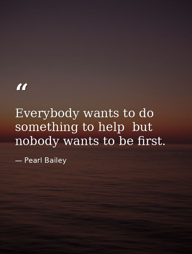 Everybody wants to do something to help  but nobody wants to be first. — Pearl Bailey