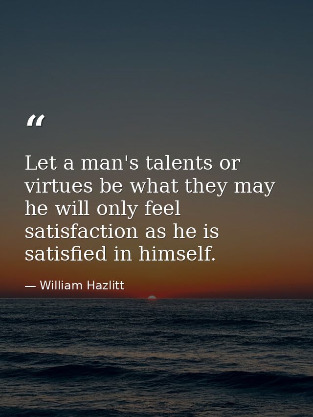 Let a man's talents or virtues be what they may  he will only feel satisfaction as he is satisfied in himself. — William Hazlitt