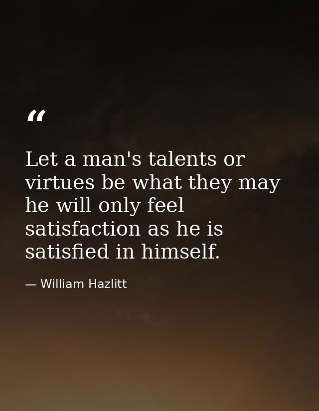 Let a man's talents or virtues be what they may  he will only feel satisfaction as he is satisfied in himself. — William Hazlitt