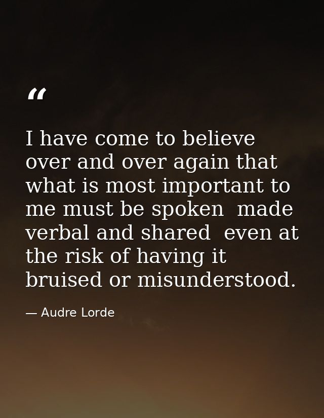 I have come to believe over and over again that what is most important to me must be spoken  made verbal and shared  eve — Audre Lorde