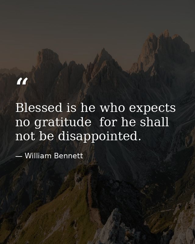 Blessed is he who expects no gratitude  for he shall not be disappointed. — William Bennett