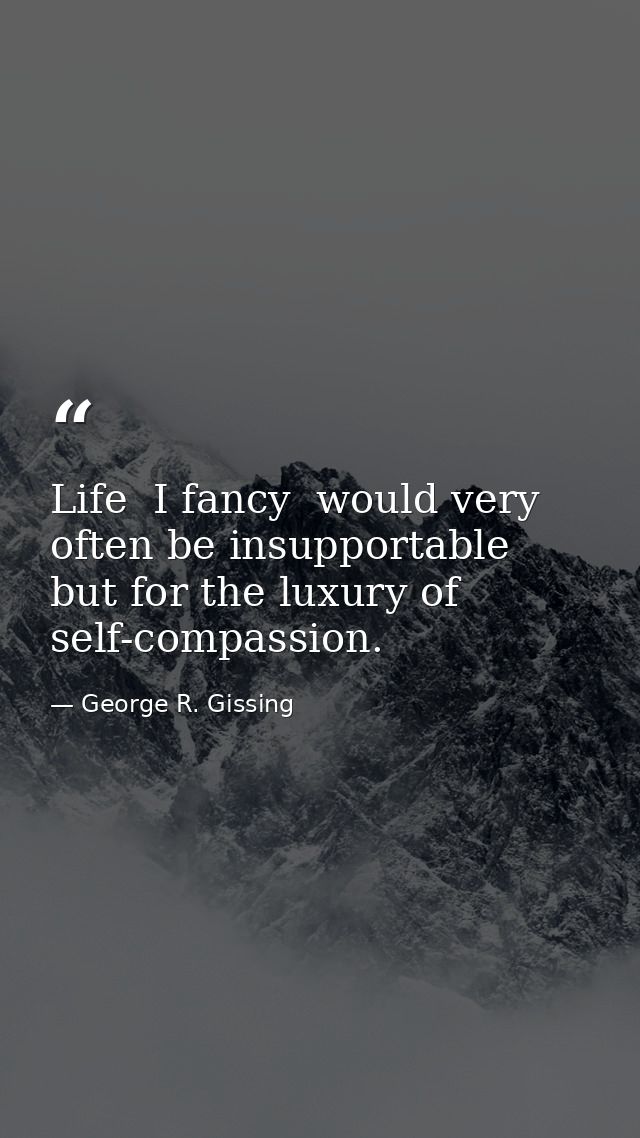 Life  I fancy  would very often be insupportable  but for the luxury of self-compassion. — George R. Gissing