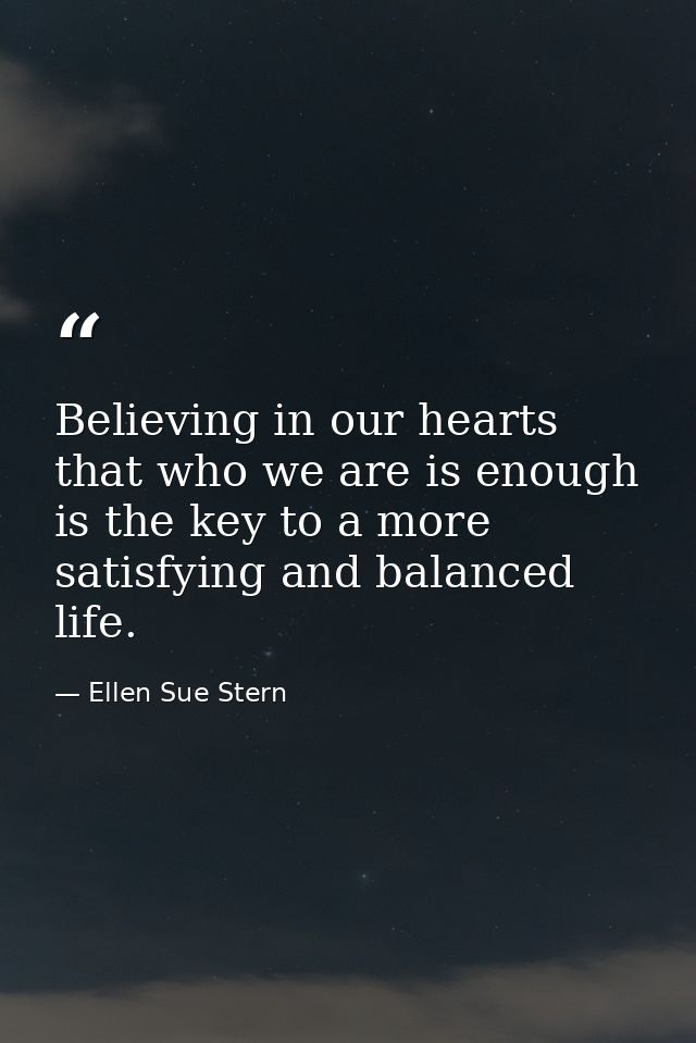 Believing in our hearts that who we are is enough is the key to a more satisfying and balanced life. — Ellen Sue Stern