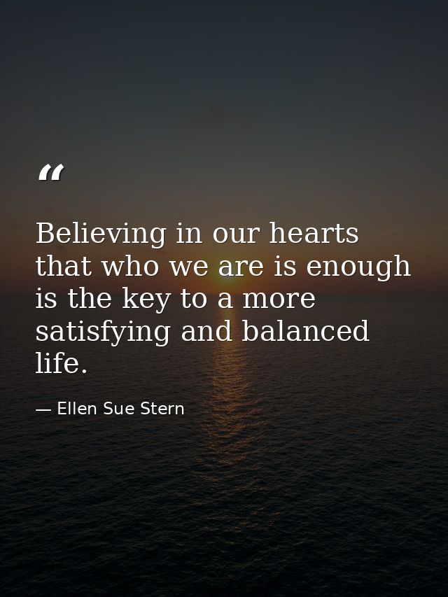 Believing in our hearts that who we are is enough is the key to a more satisfying and balanced life. — Ellen Sue Stern