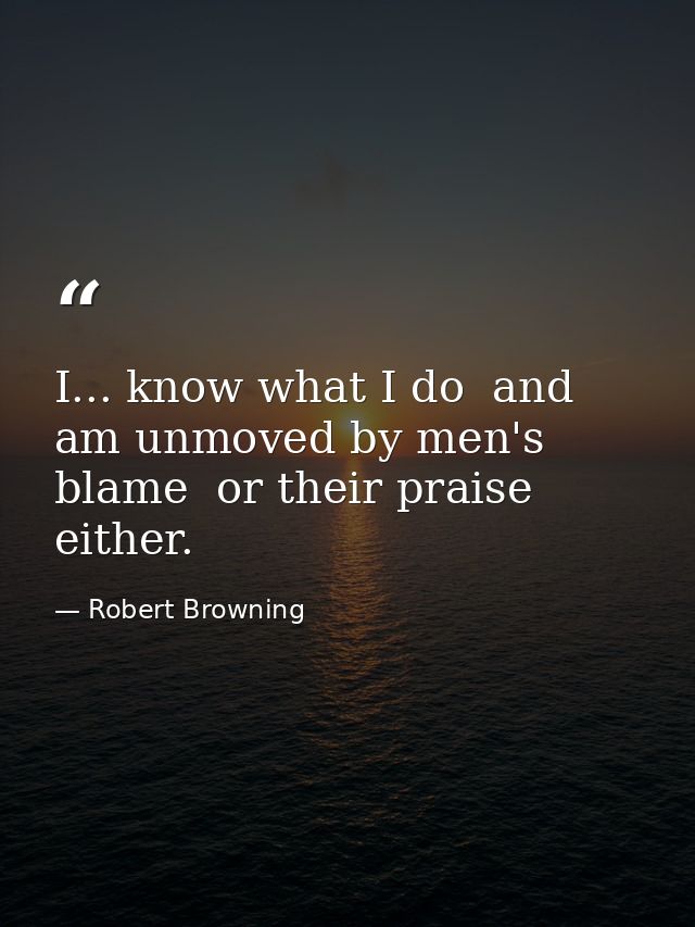 I... know what I do  and am unmoved by men's blame  or their praise either. — Robert Browning