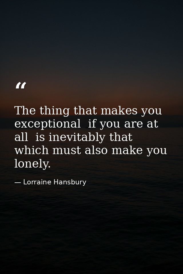 The thing that makes you exceptional  if you are at all  is inevitably that which must also make you lonely. — Lorraine Hansbury