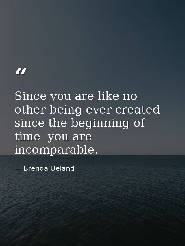 Since you are like no other being ever created since the beginning of time  you are incomparable. — Brenda Ueland