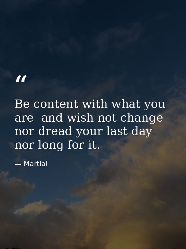 Be content with what you are  and wish not change  nor dread your last day  nor long for it. — Martial