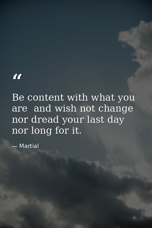 Be content with what you are  and wish not change  nor dread your last day  nor long for it. — Martial