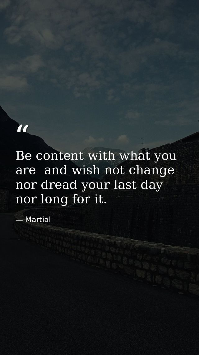 Be content with what you are  and wish not change  nor dread your last day  nor long for it. — Martial