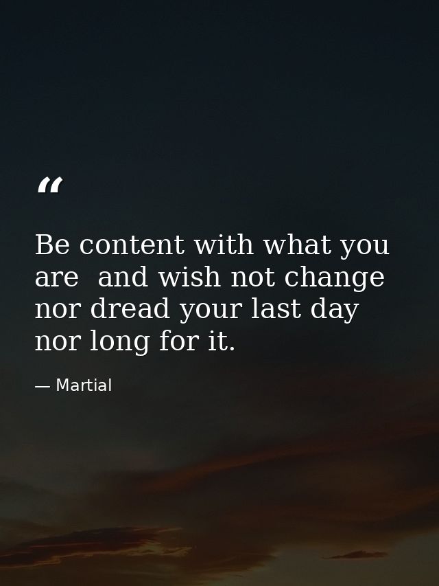 Be content with what you are  and wish not change  nor dread your last day  nor long for it. — Martial