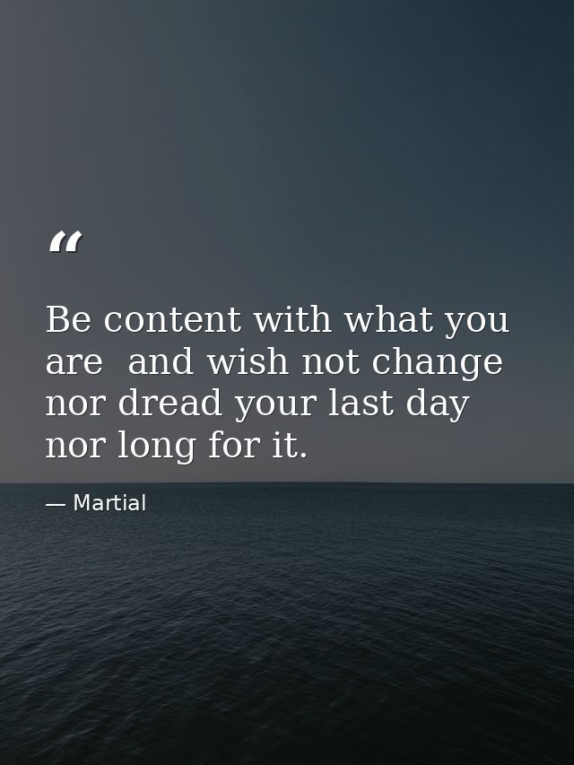 Be content with what you are  and wish not change  nor dread your last day  nor long for it. — Martial