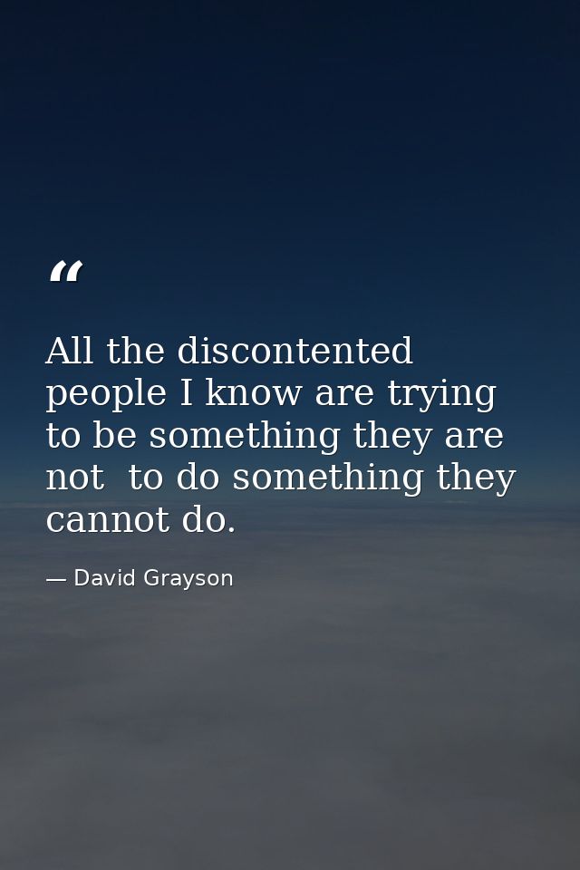 All the discontented people I know are trying to be something they are not  to do something they cannot do. — David Grayson