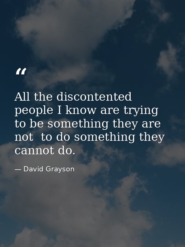 All the discontented people I know are trying to be something they are not  to do something they cannot do. — David Grayson