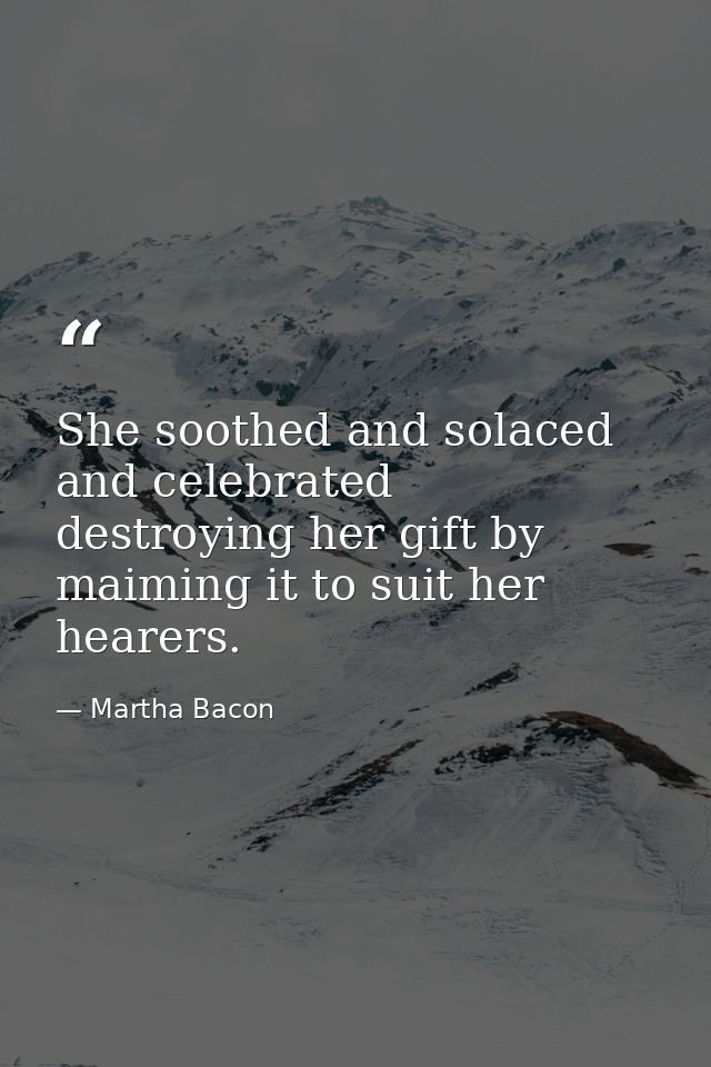 She soothed and solaced and celebrated  destroying her gift by maiming it to suit her hearers. — Martha Bacon