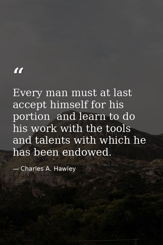 Every man must at last accept himself for his portion  and learn to do his work with the tools and talents with which he — Charles A. Hawley