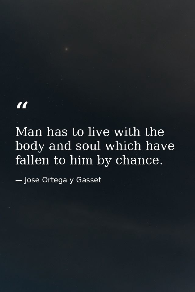 Man has to live with the body and soul which have fallen to him by chance. — Jose Ortega y Gasset