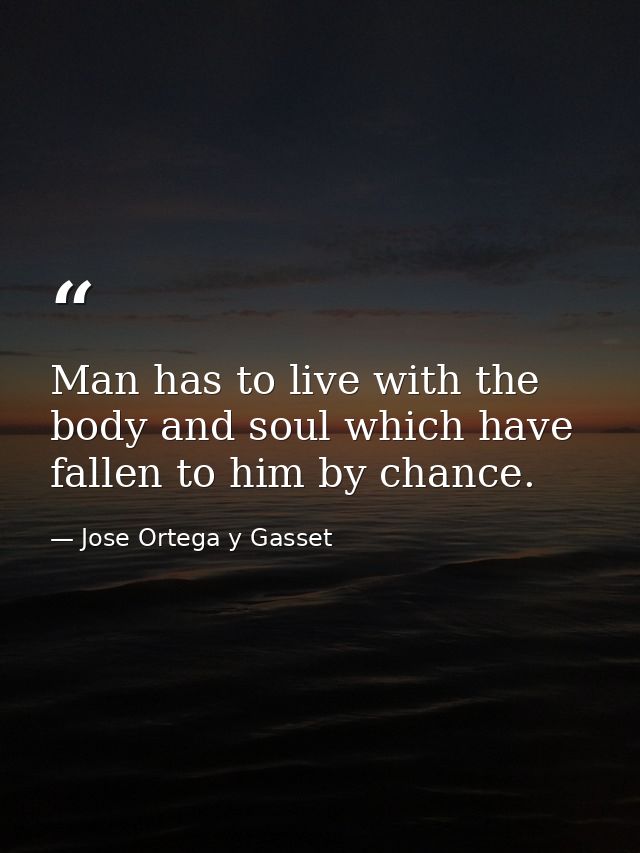 Man has to live with the body and soul which have fallen to him by chance. — Jose Ortega y Gasset