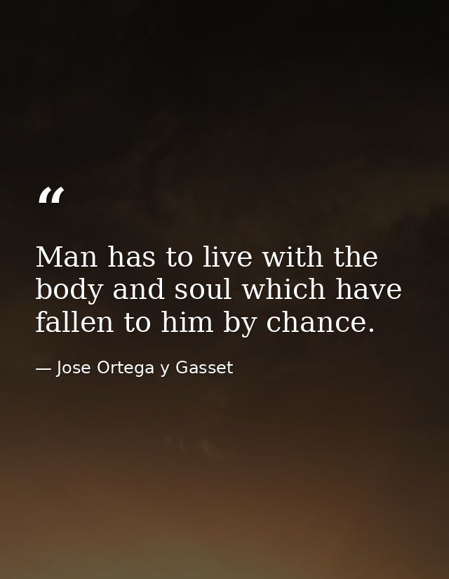 Man has to live with the body and soul which have fallen to him by chance. — Jose Ortega y Gasset