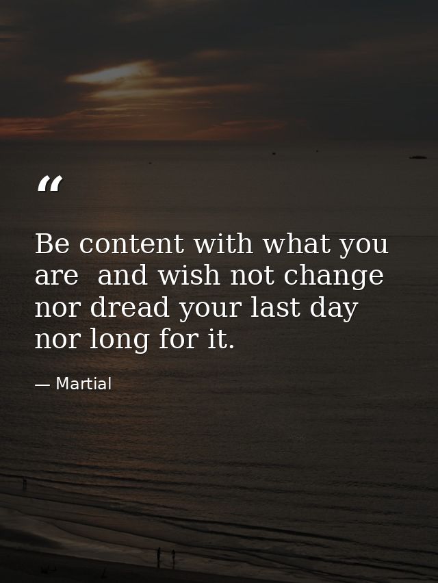 Be content with what you are  and wish not change  nor dread your last day  nor long for it. — Martial
