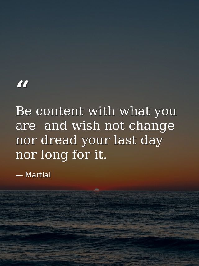 Be content with what you are  and wish not change  nor dread your last day  nor long for it. — Martial