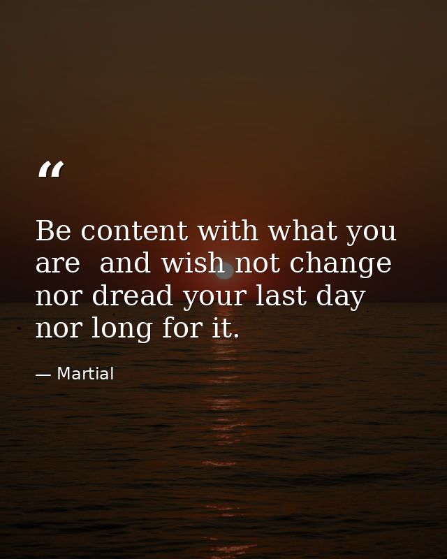 Be content with what you are  and wish not change  nor dread your last day  nor long for it. — Martial