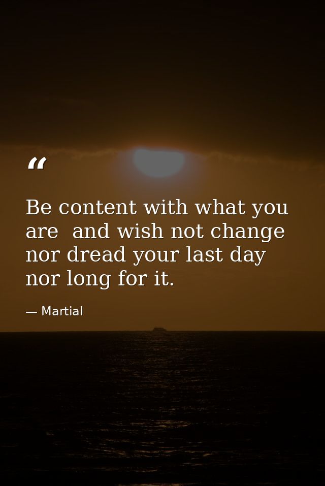 Be content with what you are  and wish not change  nor dread your last day  nor long for it. — Martial