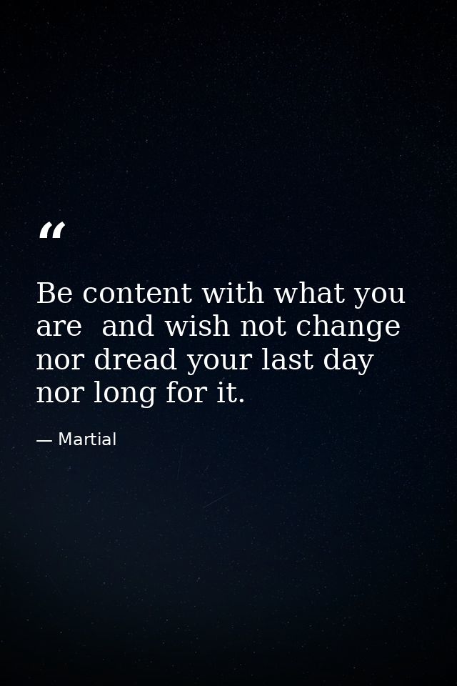 Be content with what you are  and wish not change  nor dread your last day  nor long for it. — Martial