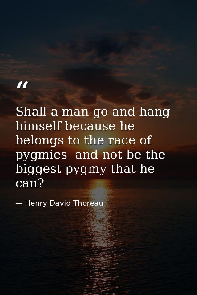 Shall a man go and hang himself because he belongs to the race of pygmies  and not be the biggest pygmy that he can? — Henry David Thoreau