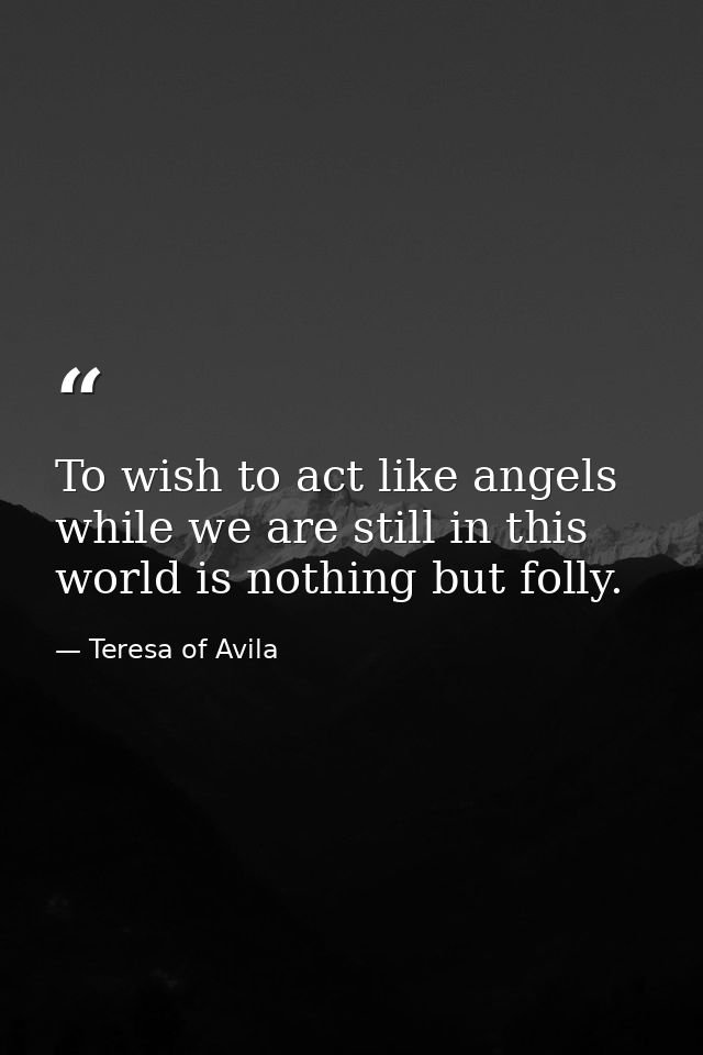 To wish to act like angels while we are still in this world is nothing but folly. — Teresa of Avila