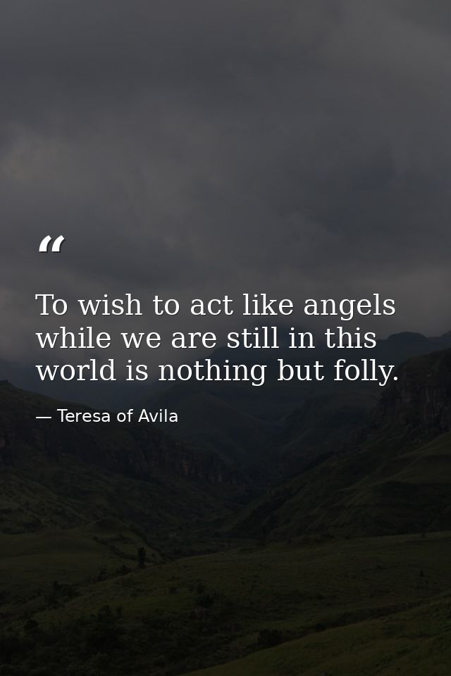 To wish to act like angels while we are still in this world is nothing but folly. — Teresa of Avila