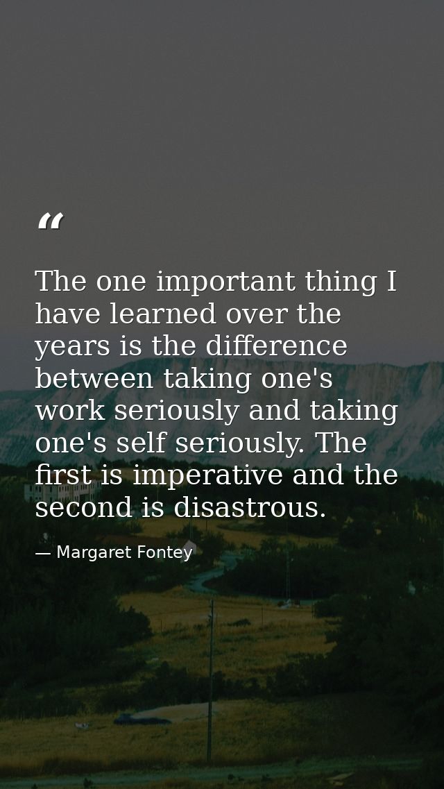 The one important thing I have learned over the years is the difference between taking one's work seriously and taking o — Margaret Fontey