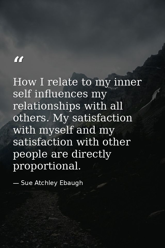 How I relate to my inner self influences my relationships with all others. My satisfaction with myself and my satisfacti — Sue Atchley Ebaugh
