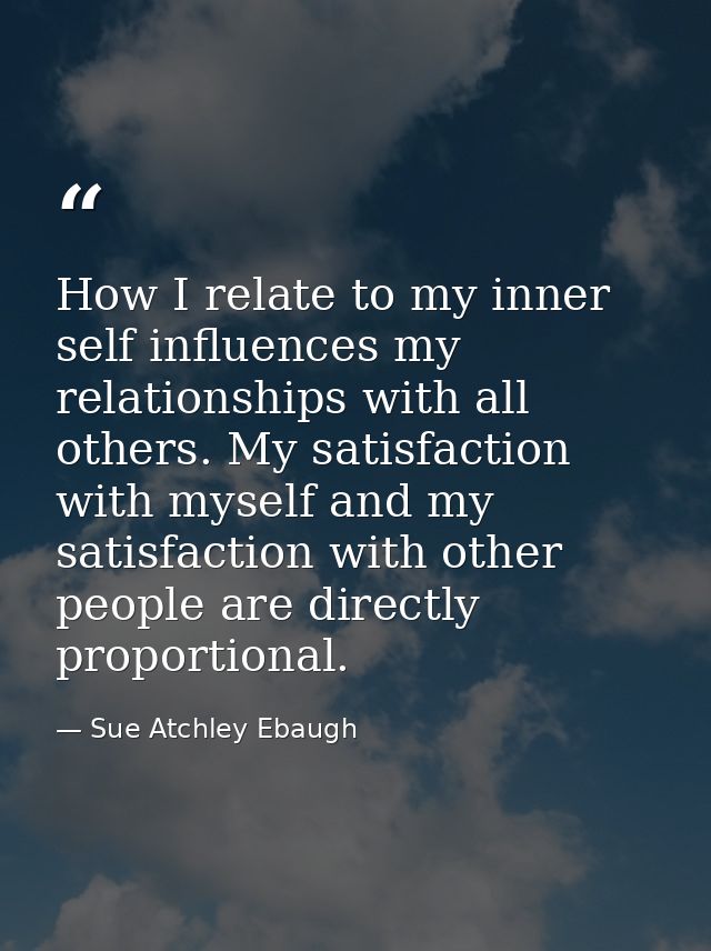 How I relate to my inner self influences my relationships with all others. My satisfaction with myself and my satisfacti — Sue Atchley Ebaugh