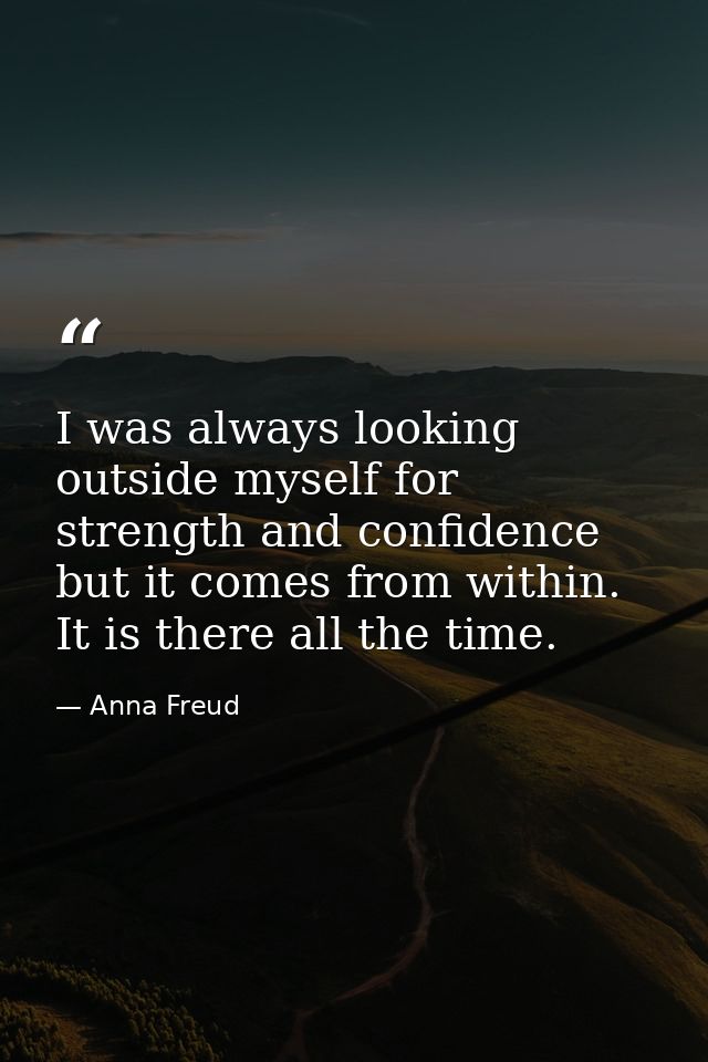 I was always looking outside myself for strength and confidence  but it comes from within. It is there all the time. — Anna Freud