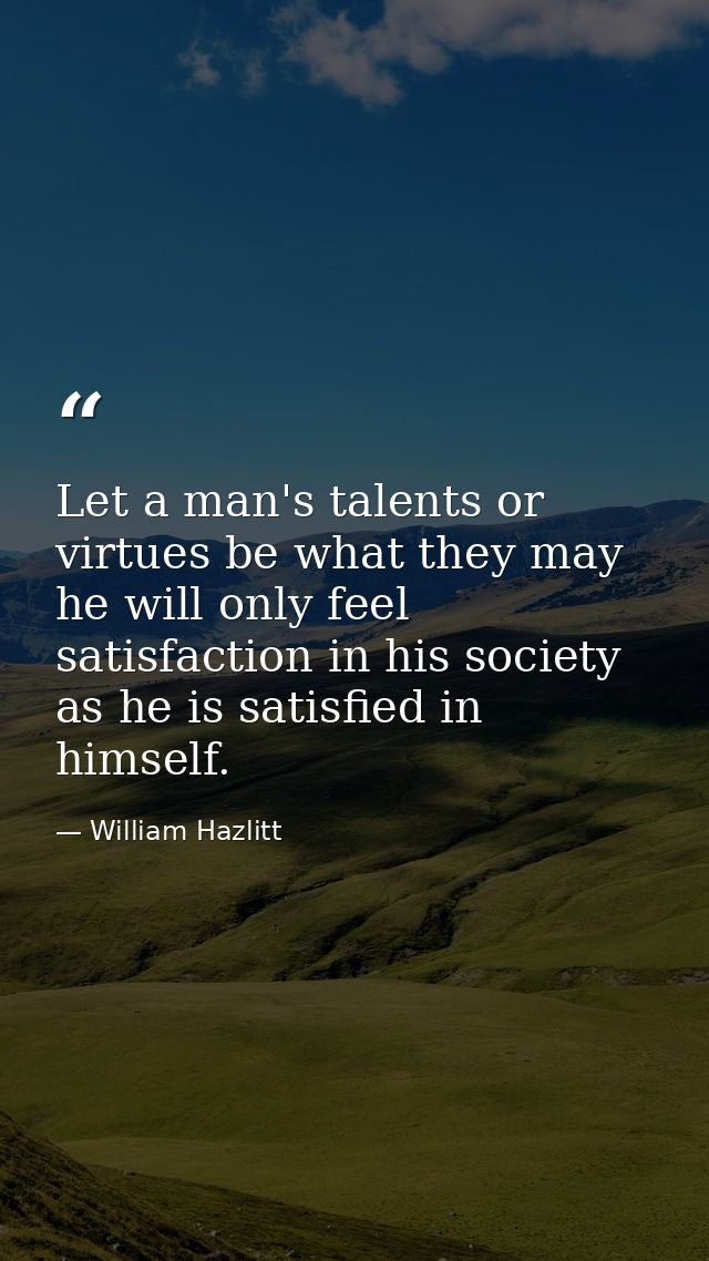 Let a man's talents or virtues be what they may  he will only feel satisfaction in his society as he is satisfied in him — William Hazlitt