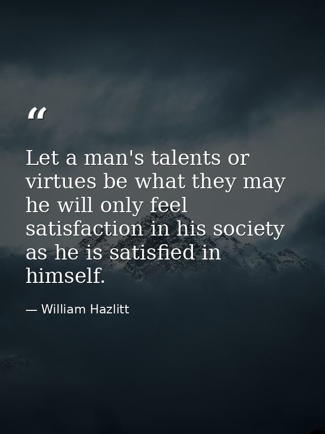 Let a man's talents or virtues be what they may  he will only feel satisfaction in his society as he is satisfied in him — William Hazlitt