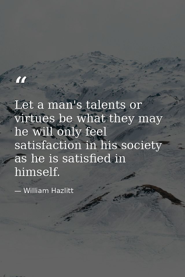 Let a man's talents or virtues be what they may  he will only feel satisfaction in his society as he is satisfied in him — William Hazlitt