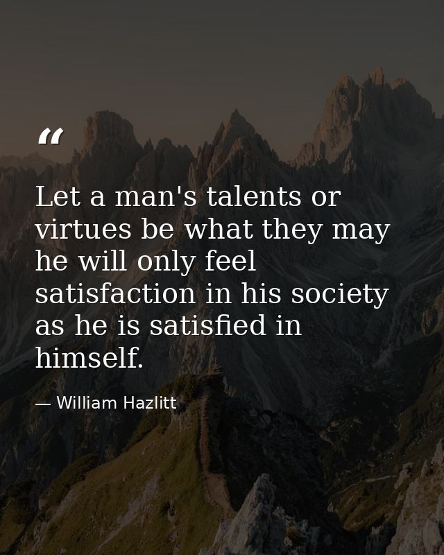 Let a man's talents or virtues be what they may  he will only feel satisfaction in his society as he is satisfied in him — William Hazlitt